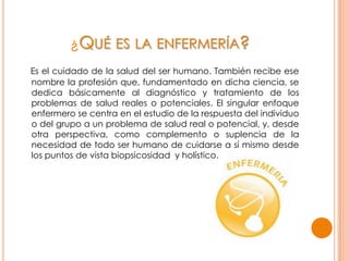 ¿QUÉ ES LA ENFERMERÍA?
Es el cuidado de la salud del ser humano. También recibe ese
nombre la profesión que, fundamentado en dicha ciencia, se
dedica básicamente al diagnóstico y tratamiento de los
problemas de salud reales o potenciales. El singular enfoque
enfermero se centra en el estudio de la respuesta del individuo
o del grupo a un problema de salud real o potencial, y, desde
otra perspectiva, como complemento o suplencia de la
necesidad de todo ser humano de cuidarse a sí mismo desde
los puntos de vista biopsicosidad y holístico.
 