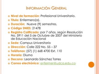 INFORMACIÓN GENERAL
 Nivel de formación: Profesional Universitario.
 Titulo: Enfermero(a).
 Duración: Nueve (9) semestres.
 Código SNIES: 21478
 Registro Calificado: por 7 años, según Resolución
No. 5911 del 5 de Octubre de 2007 del Ministerio
de Educación Nacional
 Sede: Campus Universitario
 Dirección: Calle 222 No. 55 – 37
 Teléfonos: (57) (1) 668 4700 Ext. 110
 Horario: Diurno
 Decano: Leonardo Sánchez Torres
 Correo electrónico: enfermer@udca.edu.co
 