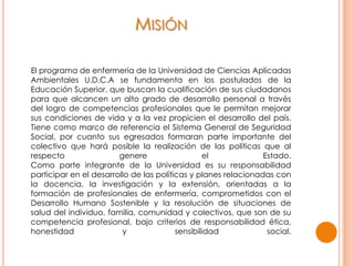 MISIÓN
El programa de enfermería de la Universidad de Ciencias Aplicadas
Ambientales U.D.C.A se fundamenta en los postulados de la
Educación Superior, que buscan la cualificación de sus ciudadanos
para que alcancen un alto grado de desarrollo personal a través
del logro de competencias profesionales que le permitan mejorar
sus condiciones de vida y a la vez propicien el desarrollo del país.
Tiene como marco de referencia el Sistema General de Seguridad
Social, por cuanto sus egresados formaran parte importante del
colectivo que hará posible la realización de las políticas que al
respecto genere el Estado.
Como parte integrante de la Universidad es su responsabilidad
participar en el desarrollo de las políticas y planes relacionadas con
la docencia, la investigación y la extensión, orientadas a la
formación de profesionales de enfermería, comprometidos con el
Desarrollo Humano Sostenible y la resolución de situaciones de
salud del individuo, familia, comunidad y colectivos, que son de su
competencia profesional, bajo criterios de responsabilidad ética,
honestidad y sensibilidad social.
 