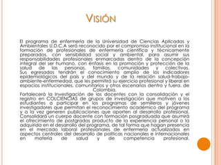 VISIÓN
El programa de enfermería de la Universidad de Ciencias Aplicadas y
Ambientales U.D.C.A será reconocido por el compromiso institucional en la
formación de profesionales de enfermería científica y técnicamente
preparados, con sensibilidad social y ambiental, para asumir sus
responsabilidades profesionales enmarcadas dentro de la concepción
integral del ser humano, con énfasis en la promoción y protección de la
salud de las personas, familias, comunidades y colectivos.
Sus egresados tendrán el conocimiento amplio de los indicadores
epidemiológicos del país y del mundo y de la relación salud-trabajo-
ambiente-enfermedad, que les permitirá su ejercicio profesional y liberal en
espacios institucionales, comunitarios y otros escenarios dentro y fuera. de
Colombia.
Fortalecerá la Investigación de los docentes con la consolidación y el
registro en COLCIENCIAS de grupos de investigación que motiven a los
estudiantes a participar en los programas de semilleros y jóvenes
investigadores que permitan el reconocimiento académico del programa
y a la vez generen publicaciones que aporten al desarrollo profesional.
Consolidará un cuerpo docente con formación posgraduada que asumirá
el ofrecimiento de postgrados producto de la experiencia personal o la
adquirida en el desarrollo del programa, de tal forma que hagan presencia
en el mercado laboral profesionales de enfermería actualizados en
aspectos centrales del desarrollo de políticas nacionales e internacionales
en materia de salud y de competencia profesional.
 