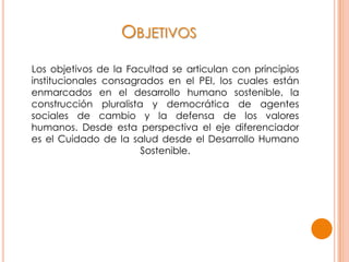 OBJETIVOS
Los objetivos de la Facultad se articulan con principios
institucionales consagrados en el PEI, los cuales están
enmarcados en el desarrollo humano sostenible, la
construcción pluralista y democrática de agentes
sociales de cambio y la defensa de los valores
humanos. Desde esta perspectiva el eje diferenciador
es el Cuidado de la salud desde el Desarrollo Humano
Sostenible.
 