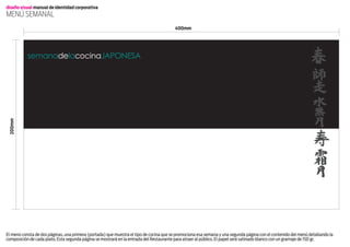 diseño visual manual de identidad corporativa
menú Semanal
                                                                                        400mm




           semanadelacocinajaponesa
 200mm




El menú consta de dos páginas, una primera (portada) que muestra el tipo de cocina que se promociona esa semana y una segunda página con el contenido del menú detallando la
composición de cada plato. Esta segunda página se mostrará en la entrada del Restaurante para atraer al público. El papel será satinado blanco con un gramaje de 150 gr.
 