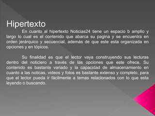 Hipertexto
En cuanto al hipertexto Noticias24 tiene un espacio b amplio y
largo lo cual es el contenido que abarca su pagina y se encuentra en
orden jerárquico y secuencial, además de que este esta organizada en
opciones y en tópicos.
Su finalidad es que el lector vaya construyendo sus lecturas
dentro del noticiero a través de las opciones que este ofrece. Su
contenido es bastante variado y la capacidad de almacenamiento en
cuanto a las noticas, videos y fotos es bastante extenso y completo, para
que el lector pueda ir fácilmente a temas relacionados con lo que esta
leyendo o buscando.
 