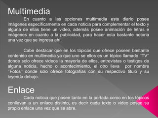 Multimedia
En cuanto a las opciones multimedia este diario posee
imágenes específicamente en cada noticia para complementar el texto y
alguna de ellas tiene un video, además posee animación de letras e
imágenes en cuanto a la publicidad, para hacer esta bastante notoria
una vez que se ingresa ahí.
Cabe destacar que en los tópicos que ofrece poseen bastante
contenido en multimedia ya que uno se ellos es un tópico llamado ‘’TV’’
donde solo ofrece videos la mayoría de ellos, entrevistas o testigos de
alguna noticia, hecho o acontecimiento, el otro lleva por nombre
‘’Fotos’’ donde solo ofrece fotografías con su respectivo titulo y su
leyenda debajo.
Enlace
Cada noticia que posee tanto en la portada como en los tópicos
conllevan a un enlace distinto, es decir cada texto o video posee su
propio enlace una vez que se abre.
 