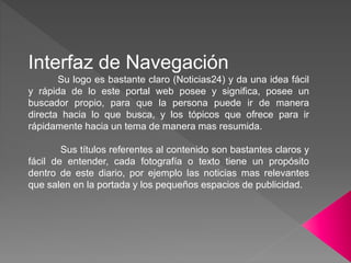 Interfaz de Navegación
Su logo es bastante claro (Noticias24) y da una idea fácil
y rápida de lo este portal web posee y significa, posee un
buscador propio, para que la persona puede ir de manera
directa hacia lo que busca, y los tópicos que ofrece para ir
rápidamente hacia un tema de manera mas resumida.
Sus títulos referentes al contenido son bastantes claros y
fácil de entender, cada fotografía o texto tiene un propósito
dentro de este diario, por ejemplo las noticias mas relevantes
que salen en la portada y los pequeños espacios de publicidad.
 