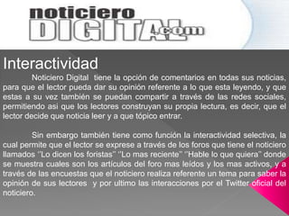 Interactividad
Noticiero Digital tiene la opción de comentarios en todas sus noticias,
para que el lector pueda dar su opinión referente a lo que esta leyendo, y que
estas a su vez también se puedan compartir a través de las redes sociales,
permitiendo asi que los lectores construyan su propia lectura, es decir, que el
lector decide que noticia leer y a que tópico entrar.
Sin embargo también tiene como función la interactividad selectiva, la
cual permite que el lector se exprese a través de los foros que tiene el noticiero
llamados ‘’Lo dicen los foristas’’ ‘’Lo mas reciente’’ ‘’Hable lo que quiera’’ donde
se muestra cuales son los artículos del foro mas leídos y los mas activos, y a
través de las encuestas que el noticiero realiza referente un tema para saber la
opinión de sus lectores y por ultimo las interacciones por el Twitter oficial del
noticiero.
 