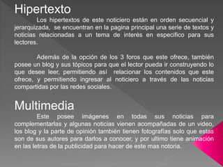 Hipertexto
Los hipertextos de este noticiero están en orden secuencial y
jerarquizada, se encuentran en la pagina principal una serie de textos y
noticias relacionadas a un tema de interés en especifico para sus
lectores.
Además de la opción de los 3 foros que este ofrece, también
posee un blog y sus tópicos para que el lector pueda ir construyendo lo
que desee leer, permitiendo así relacionar los contenidos que este
ofrece, y permitiendo ingresar al noticiero a través de las noticias
compartidas por las redes sociales.
Multimedia
Este posee imágenes en todas sus noticias para
complementarlas y algunas noticias vienen acompañadas de un video,
los blog y la parte de opinión también tienen fotografías solo que estas
son de sus autores para darlos a conocer, y por ultimo tiene animación
en las letras de la publicidad para hacer de este mas notoria.
 