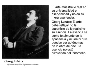 El arte muestra lo real en su universalidad o esencialidad y no en su mera apariencia. Georg Lukács: El arte debe reflejar no la superficie de lo real sino su esencia. La esencia se sume totalmente en la apariencia y ni una ni otra pueden ser autónomas en la obra de arte. La esencia no está divorciada del fenómeno. http://www.othervoices.org/blevee/lukacs.html 