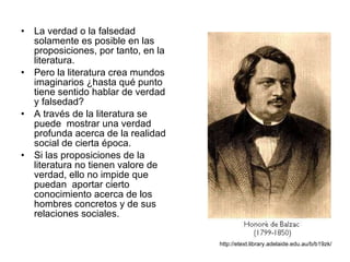 La verdad o la falsedad solamente es posible en las proposiciones, por tanto, en la literatura. Pero la literatura crea mundos imaginarios ¿hasta qué punto tiene sentido hablar de verdad y falsedad? A través de la literatura se puede  mostrar una verdad  profunda acerca de la realidad social de cierta época. Si las proposiciones de la literatura no tienen valore de verdad, ello no impide que puedan  aportar cierto conocimiento acerca de los hombres concretos y de sus relaciones sociales. http://etext.library.adelaide.edu.au/b/b19zk/ 
