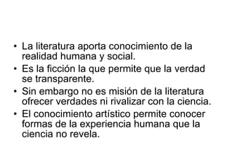 La literatura aporta conocimiento de la realidad humana y social. Es la ficción la que permite que la verdad se transparente. Sin embargo no es misión de la literatura ofrecer verdades ni rivalizar con la ciencia. El conocimiento artístico permite conocer formas de la experiencia humana que la ciencia no revela. 