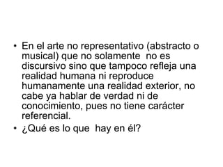 En el arte no representativo (abstracto o musical) que no solamente  no es discursivo sino que tampoco refleja una realidad humana ni reproduce humanamente una realidad exterior, no cabe ya hablar de verdad ni de conocimiento, pues no tiene carácter referencial. ¿Qué es lo que  hay en él? 