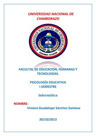UNIVERSIDAD NACIONAL DE
CHIMBORAZO

FACULTAL DE EDUCACION, HUMANAS Y
TECNOLOGÍAS.
PSICOLOGÍA EDUCATIVA
I SEMESTRE
Informática
NOMBRE:
Viviana Guadalupe Sánchez Santana
20/10/2013

 