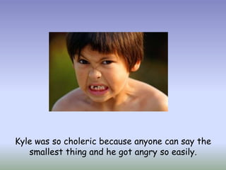 Kyle was so choleric because anyone can say the smallest thing and he got angry so easily.
