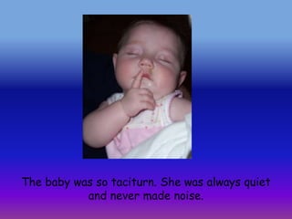 The baby was so taciturn. She was always quiet and never made noise.