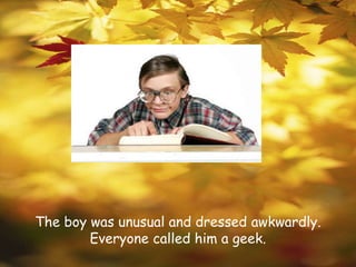 The boy was unusual and dressed awkwardly. Everyone called him a geek.