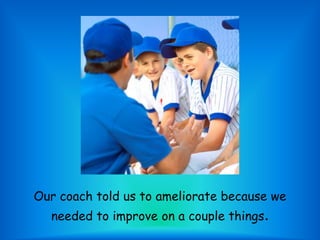 Our coach told us to ameliorate because we needed to improve on a couple things.