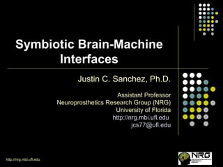 http://nrg.mbi.ufl.eduhttp://nrg.mbi.ufl.edu
Symbiotic Brain-Machine
Interfaces
Justin C. Sanchez, Ph.D.
Assistant Professor
Neuroprosthetics Research Group (NRG)
University of Florida
http://nrg.mbi.ufl.edu
jcs77@ufl.edu
 
