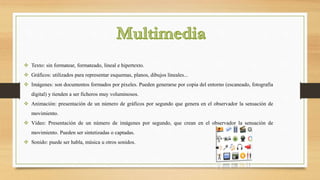  Texto: sin formatear, formateado, lineal e hipertexto.
 Gráficos: utilizados para representar esquemas, planos, dibujos lineales...
 Imágenes: son documentos formados por pixeles. Pueden generarse por copia del entorno (escaneado, fotografía
digital) y tienden a ser ficheros muy voluminosos.
 Animación: presentación de un número de gráficos por segundo que genera en el observador la sensación de
movimiento.
 Vídeo: Presentación de un número de imágenes por segundo, que crean en el observador la sensación de
movimiento. Pueden ser sintetizadas o captadas.
 Sonido: puede ser habla, música u otros sonidos.
 
