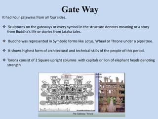 Gate Way
It had Four gateways from all four sides.
 Sculptures on the gateways or every symbol in the structure denotes meaning or a story
from Buddha’s life or stories from Jataka tales.
 Buddha was represented in Symbolic forms like Lotus, Wheel or Throne under a pipal tree.
 It shows highest form of architectural and technical skills of the people of this period.
 Torona consist of 2 Square upright columns with capitals or lion of elephant heads denoting
strength
 
