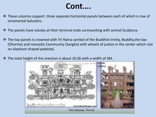 Cont….
 These columns support three separate horizontal panels between each of which is row of
ornamental balusters.
 The panels have volutes at their terminal ends surmounting with animal Sculpture.
 The top panels is crowned with Tri-Ratna symbol of the Buddhist trinity, Buddha,the law
(Dharma) and monastic Community (Sangha) with wheels of justice in the center which rest
on elephant shaped pedestal.
 The total height of this erection is about 10.36 with a width of 3M.
 