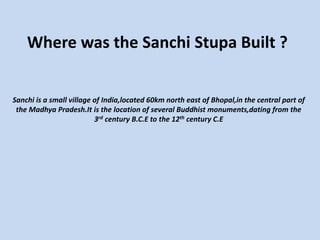 Where was the Sanchi Stupa Built ?
Sanchi is a small village of India,located 60km north east of Bhopal,in the central part of
the Madhya Pradesh.It is the location of several Buddhist monuments,dating from the
3rd century B.C.E to the 12th century C.E
 