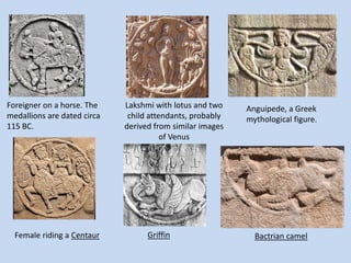 Foreigner on a horse. The
medallions are dated circa
115 BC.
Lakshmi with lotus and two
child attendants, probably
derived from similar images
of Venus
Anguipede, a Greek
mythological figure.
Female riding a Centaur Bactrian camelGriffin
 