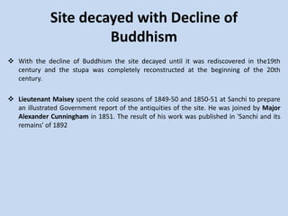 Site decayed with Decline of
Buddhism
 With the decline of Buddhism the site decayed until it was rediscovered in the19th
century and the stupa was completely reconstructed at the beginning of the 20th
century.
 Lieutenant Maisey spent the cold seasons of 1849-50 and 1850-51 at Sanchi to prepare
an illustrated Government report of the antiquities of the site. He was joined by Major
Alexander Cunningham in 1851. The result of his work was published in 'Sanchi and its
remains' of 1892
 