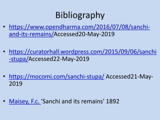 Bibliography
• https://www.opendharma.com/2016/07/08/sanchi-
and-its-remains/Accessed20-May-2019
• https://curatorhall.wordpress.com/2015/09/06/sanchi
-stupa/Accessed22-May-2019
• https://mocomi.com/sanchi-stupa/ Accessed21-May-
2019
• Maisey, F.c. 'Sanchi and its remains' 1892
 