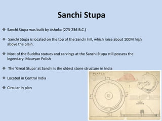 Sanchi Stupa
 Sanchi Stupa was built by Ashoka (273-236 B.C.)
 Sanchi Stupa is located on the top of the Sanchi hill, which raise about 100M high
above the plain.
 Most of the Buddha statues and carvings at the Sanchi Stupa still possess the
legendary Mauryan Polish
 The 'Great Stupa' at Sanchi is the oldest stone structure in India
 Located in Central India
 Circular in plan
 