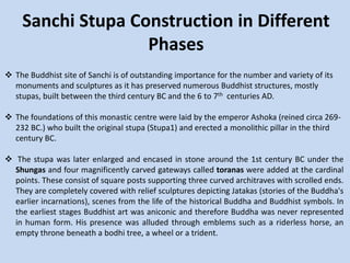 Sanchi Stupa Construction in Different
Phases
 The Buddhist site of Sanchi is of outstanding importance for the number and variety of its
monuments and sculptures as it has preserved numerous Buddhist structures, mostly
stupas, built between the third century BC and the 6 to 7th centuries AD.
 The foundations of this monastic centre were laid by the emperor Ashoka (reined circa 269-
232 BC.) who built the original stupa (Stupa1) and erected a monolithic pillar in the third
century BC.
 The stupa was later enlarged and encased in stone around the 1st century BC under the
Shungas and four magnificently carved gateways called toranas were added at the cardinal
points. These consist of square posts supporting three curved architraves with scrolled ends.
They are completely covered with relief sculptures depicting Jatakas (stories of the Buddha's
earlier incarnations), scenes from the life of the historical Buddha and Buddhist symbols. In
the earliest stages Buddhist art was aniconic and therefore Buddha was never represented
in human form. His presence was alluded through emblems such as a riderless horse, an
empty throne beneath a bodhi tree, a wheel or a trident.
 