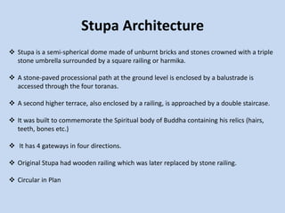 Stupa Architecture
 Stupa is a semi-spherical dome made of unburnt bricks and stones crowned with a triple
stone umbrella surrounded by a square railing or harmika.
 A stone-paved processional path at the ground level is enclosed by a balustrade is
accessed through the four toranas.
 A second higher terrace, also enclosed by a railing, is approached by a double staircase.
 It was built to commemorate the Spiritual body of Buddha containing his relics (hairs,
teeth, bones etc.)
 It has 4 gateways in four directions.
 Original Stupa had wooden railing which was later replaced by stone railing.
 Circular in Plan
 