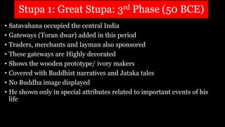 Stupa 1: Great Stupa: 3rd Phase (50 BCE)
• Satavahana occupied the central India
• Gateways (Toran dwar) added in this period
• Traders, merchants and layman also sponsored
• These gateways are Highly decorated
• Shows the wooden prototype/ ivory makers
• Covered with Buddhist narratives and Jataka tales
• No Buddha image displayed
• He shown only in special attributes related to important events of his
life
 