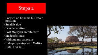 Stupa 2
• Located on he same hill lower
position
• Small is size
• Less decorative
• Post Mauryan architecture
• Made of stones
• Without any gateways
• L shape opening with Vedika
• Date: 200 BCE
 