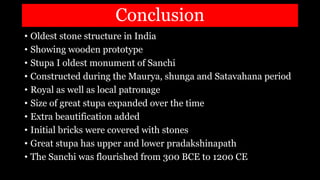 Conclusion
• Oldest stone structure in India
• Showing wooden prototype
• Stupa I oldest monument of Sanchi
• Constructed during the Maurya, shunga and Satavahana period
• Royal as well as local patronage
• Size of great stupa expanded over the time
• Extra beautification added
• Initial bricks were covered with stones
• Great stupa has upper and lower pradakshinapath
• The Sanchi was flourished from 300 BCE to 1200 CE
 