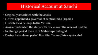 Historical Account at Sanchi
• Originally associated with the Asoka
• He was appointed a governor of central India (Ujjain)
• His wife Devi belongs to the Vidisha
• Asoka constructed the stupa with bricks over the relics of Buddha
• In Shunga period the size of Mahastupa enlarged
• During Satavahana period Beautiful Toran (Gateways) added
 
