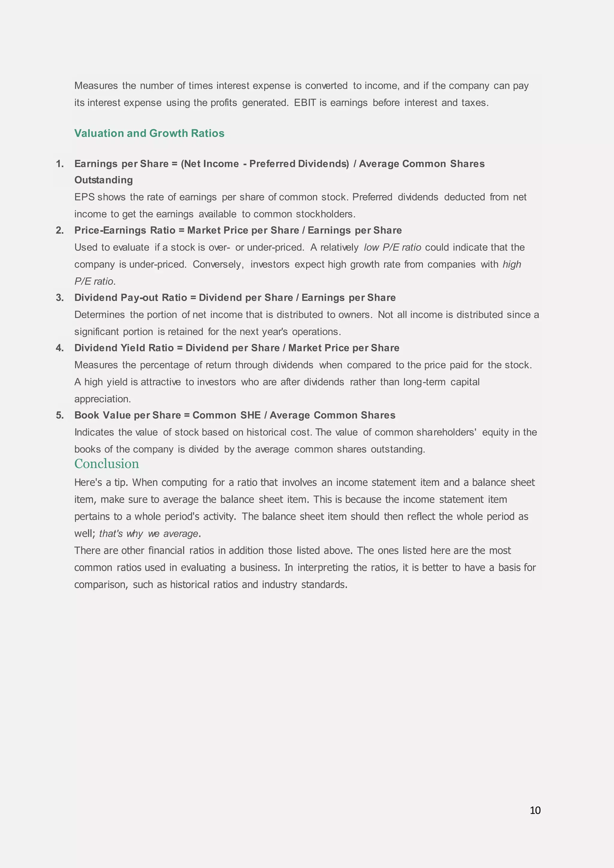 10
Measures the number of times interest expense is converted to income, and if the company can pay
its interest expense using the profits generated. EBIT is earnings before interest and taxes.
Valuation and Growth Ratios
1. Earnings per Share = (Net Income - Preferred Dividends) / Average Common Shares
Outstanding
EPS shows the rate of earnings per share of common stock. Preferred dividends deducted from net
income to get the earnings available to common stockholders.
2. Price-Earnings Ratio = Market Price per Share / Earnings per Share
Used to evaluate if a stock is over- or under-priced. A relatively low P/E ratio could indicate that the
company is under-priced. Conversely, investors expect high growth rate from companies with high
P/E ratio.
3. Dividend Pay-out Ratio = Dividend per Share / Earnings per Share
Determines the portion of net income that is distributed to owners. Not all income is distributed since a
significant portion is retained for the next year's operations.
4. Dividend Yield Ratio = Dividend per Share / Market Price per Share
Measures the percentage of return through dividends when compared to the price paid for the stock.
A high yield is attractive to investors who are after dividends rather than long-term capital
appreciation.
5. Book Value per Share = Common SHE / Average Common Shares
Indicates the value of stock based on historical cost. The value of common shareholders' equity in the
books of the company is divided by the average common shares outstanding.
Conclusion
Here's a tip. When computing for a ratio that involves an income statement item and a balance sheet
item, make sure to average the balance sheet item. This is because the income statement item
pertains to a whole period's activity. The balance sheet item should then reflect the whole period as
well; that's why we average.
There are other financial ratios in addition those listed above. The ones listed here are the most
common ratios used in evaluating a business. In interpreting the ratios, it is better to have a basis for
comparison, such as historical ratios and industry standards.
 