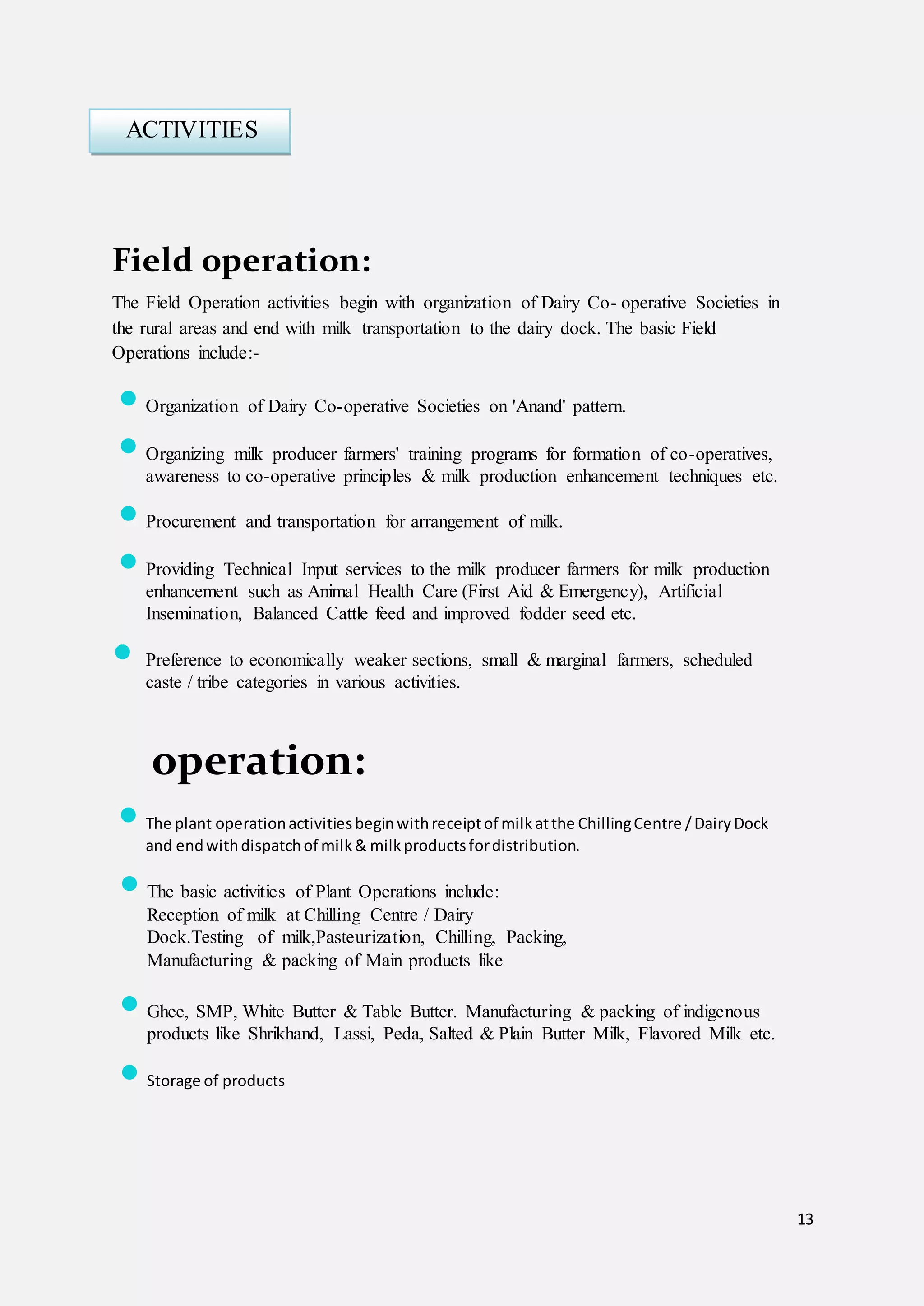 13
Field operation:
The Field Operation activities begin with organization of Dairy Co- operative Societies in
the rural areas and end with milk transportation to the dairy dock. The basic Field
Operations include:-
 Organization of Dairy Co-operative Societies on 'Anand' pattern.
 Organizing milk producer farmers' training programs for formation of co-operatives,
awareness to co-operative principles & milk production enhancement techniques etc.
 Procurement and transportation for arrangement of milk.
 Providing Technical Input services to the milk producer farmers for milk production
enhancement such as Animal Health Care (First Aid & Emergency), Artificial
Insemination, Balanced Cattle feed and improved fodder seed etc.
 Preference to economically weaker sections, small & marginal farmers, scheduled
caste / tribe categories in various activities.
operation:
 The plant operationactivitiesbeginwithreceiptof milkatthe ChillingCentre /DairyDock
and endwithdispatchof milk& milkproductsfordistribution.
 The basic activities of Plant Operations include:
Reception of milk at Chilling Centre / Dairy
Dock.Testing of milk,Pasteurization, Chilling, Packing,
Manufacturing & packing of Main products like
 Ghee, SMP, White Butter & Table Butter. Manufacturing & packing of indigenous
products like Shrikhand, Lassi, Peda, Salted & Plain Butter Milk, Flavored Milk etc.
 Storage of products
ACTIVITIES
 