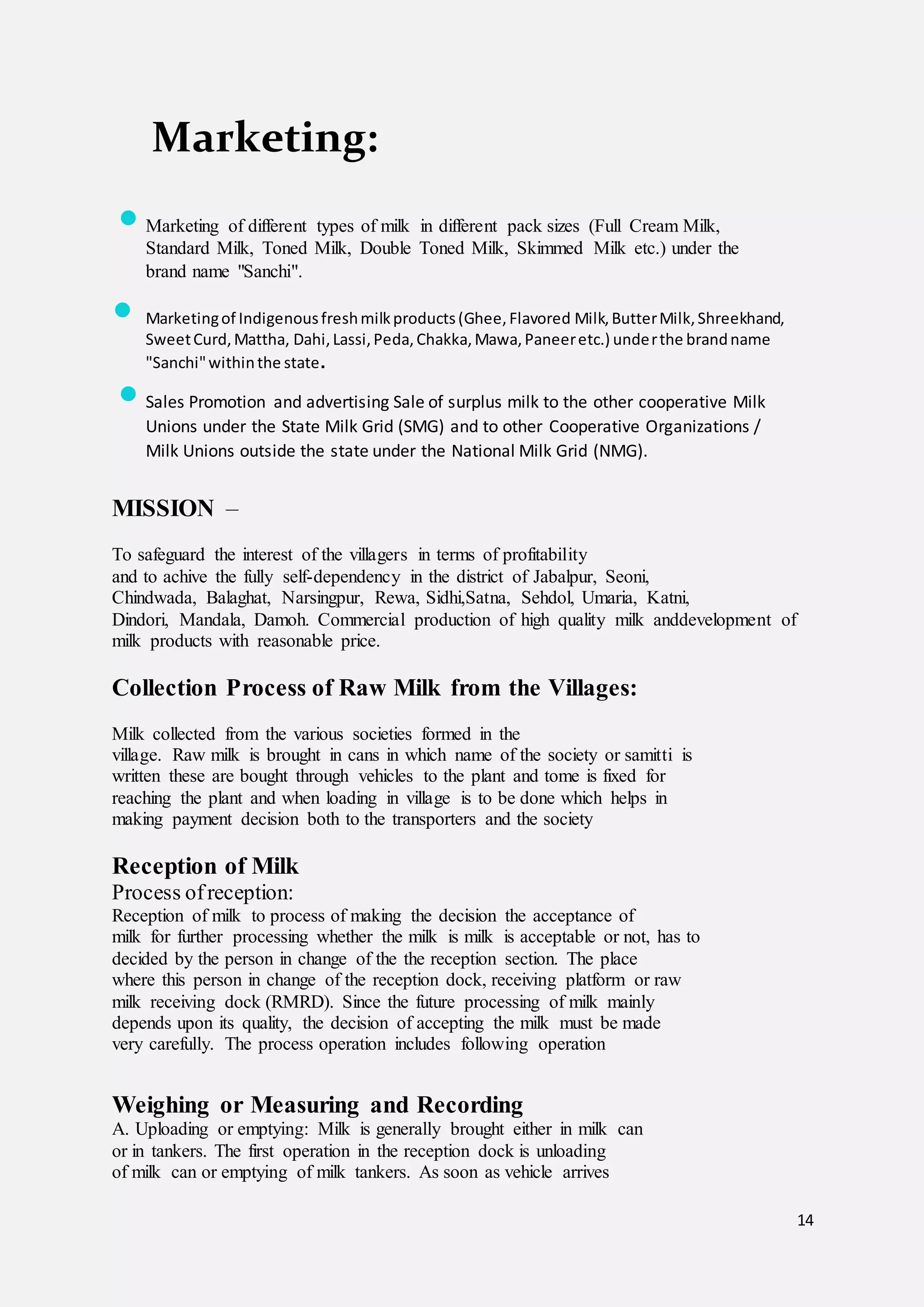 14
Marketing:
 Marketing of different types of milk in different pack sizes (Full Cream Milk,
Standard Milk, Toned Milk, Double Toned Milk, Skimmed Milk etc.) under the
brand name "Sanchi".
 Marketingof Indigenousfreshmilkproducts(Ghee,Flavored Milk,ButterMilk,Shreekhand,
SweetCurd,Mattha, Dahi,Lassi,Peda,Chakka,Mawa,Paneeretc.) underthe brandname
"Sanchi"withinthe state.
 Sales Promotion and advertising Sale of surplus milk to the other cooperative Milk
Unions under the State Milk Grid (SMG) and to other Cooperative Organizations /
Milk Unions outside the state under the National Milk Grid (NMG).
MISSION –
To safeguard the interest of the villagers in terms of profitability
and to achive the fully self-dependency in the district of Jabalpur, Seoni,
Chindwada, Balaghat, Narsingpur, Rewa, Sidhi,Satna, Sehdol, Umaria, Katni,
Dindori, Mandala, Damoh. Commercial production of high quality milk anddevelopment of
milk products with reasonable price.
Collection Process of Raw Milk from the Villages:
Milk collected from the various societies formed in the
village. Raw milk is brought in cans in which name of the society or samitti is
written these are bought through vehicles to the plant and tome is fixed for
reaching the plant and when loading in village is to be done which helps in
making payment decision both to the transporters and the society
Reception of Milk
Process ofreception:
Reception of milk to process of making the decision the acceptance of
milk for further processing whether the milk is milk is acceptable or not, has to
decided by the person in change of the the reception section. The place
where this person in change of the reception dock, receiving platform or raw
milk receiving dock (RMRD). Since the future processing of milk mainly
depends upon its quality, the decision of accepting the milk must be made
very carefully. The process operation includes following operation
Weighing or Measuring and Recording
A. Uploading or emptying: Milk is generally brought either in milk can
or in tankers. The first operation in the reception dock is unloading
of milk can or emptying of milk tankers. As soon as vehicle arrives
 
