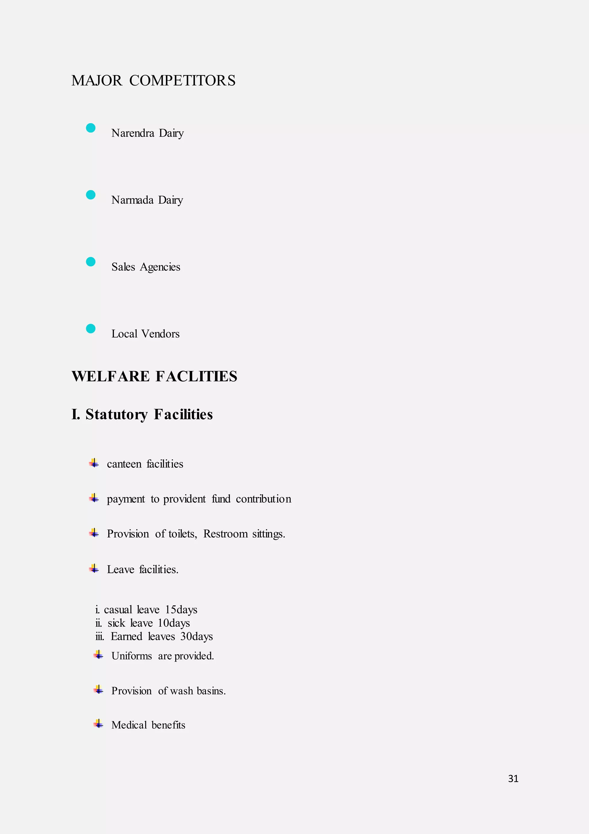 31
MAJOR COMPETITORS
 Narendra Dairy
 Narmada Dairy
 Sales Agencies
 Local Vendors
WELFARE FACLITIES
I. Statutory Facilities
canteen facilities
payment to provident fund contribution
Provision of toilets, Restroom sittings.
Leave facilities.
i. casual leave 15days
ii. sick leave 10days
iii. Earned leaves 30days
Uniforms are provided.
Provision of wash basins.
Medical benefits
 