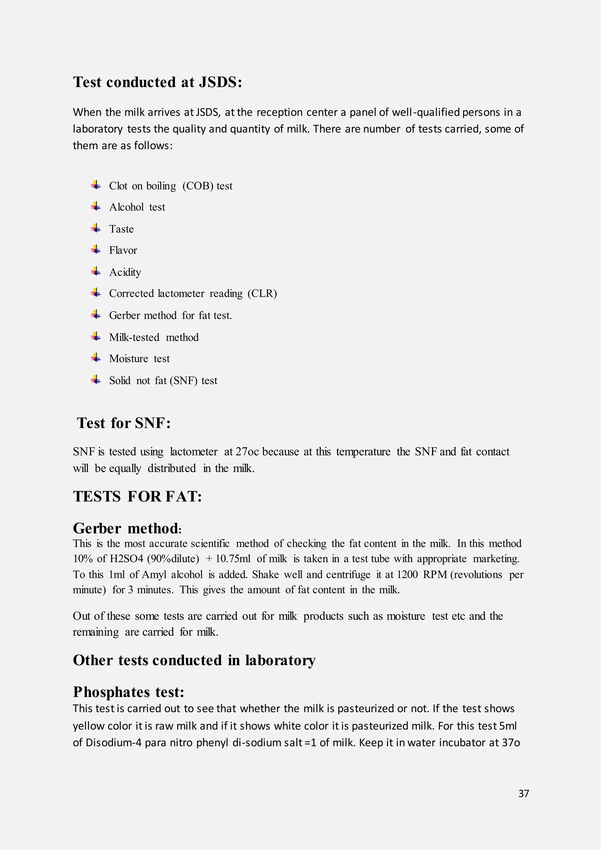 37
Test conducted at JSDS:
When the milk arrives at JSDS, at the reception center a panel of well-qualified persons in a
laboratory tests the quality and quantity of milk. There are number of tests carried, some of
them are as follows:
Clot on boiling (COB) test
Alcohol test
Taste
Flavor
Acidity
Corrected lactometer reading (CLR)
Gerber method for fat test.
Milk-tested method
Moisture test
Solid not fat (SNF) test
Test for SNF:
SNF is tested using lactometer at 27oc because at this temperature the SNF and fat contact
will be equally distributed in the milk.
TESTS FOR FAT:
Gerber method:
This is the most accurate scientific method of checking the fat content in the milk. In this method
10% of H2SO4 (90%dilute) + 10.75ml of milk is taken in a test tube with appropriate marketing.
To this 1ml of Amyl alcohol is added. Shake well and centrifuge it at 1200 RPM (revolutions per
minute) for 3 minutes. This gives the amount of fat content in the milk.
Out of these some tests are carried out for milk products such as moisture test etc and the
remaining are carried for milk.
Other tests conducted in laboratory
Phosphates test:
This test is carried out to see that whether the milk is pasteurized or not. If the test shows
yellow color it is raw milk and if it shows white color it is pasteurized milk. For this test 5ml
of Disodium-4 para nitro phenyl di-sodium salt =1 of milk. Keep it in water incubator at 37o
 