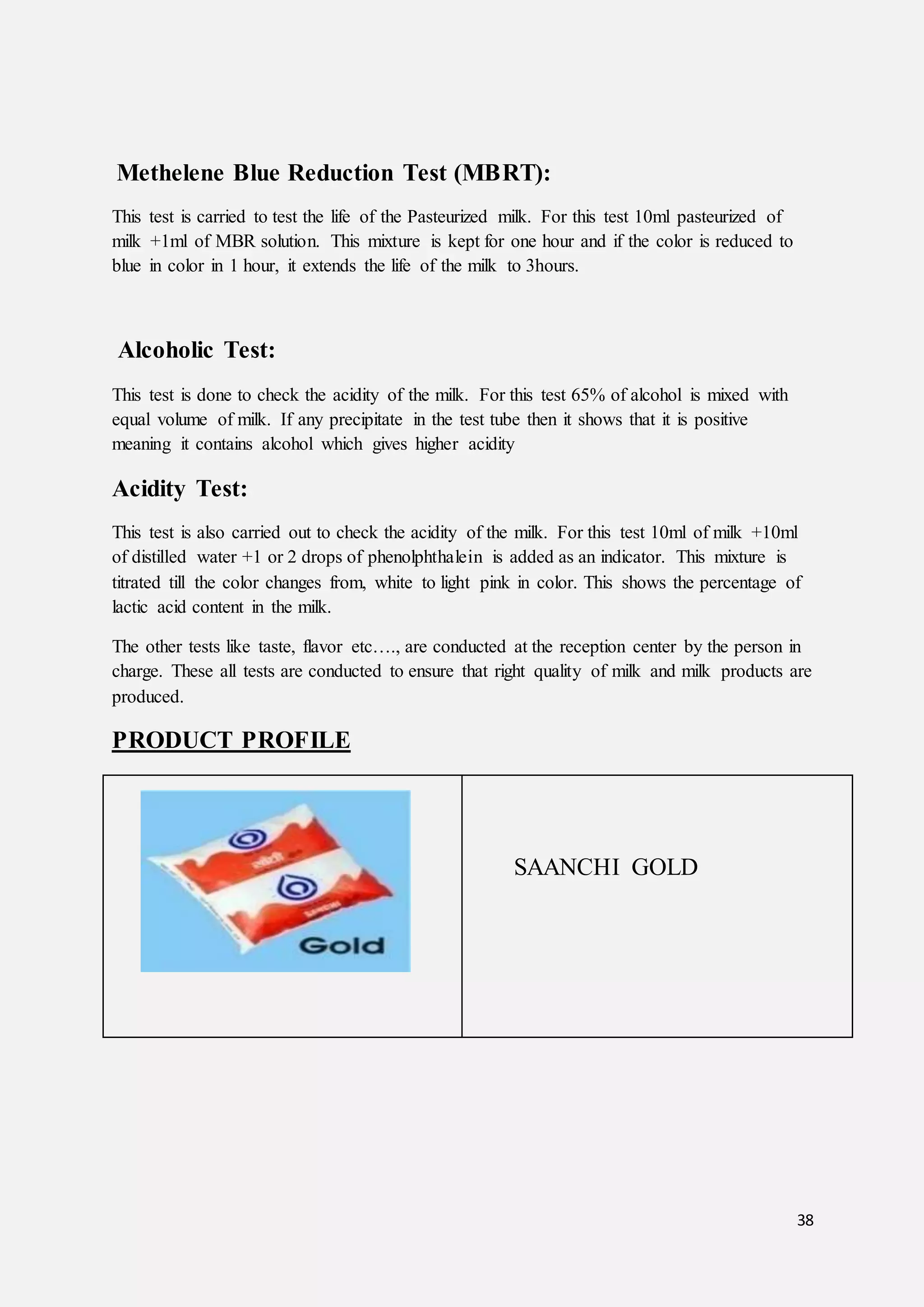 38
Methelene Blue Reduction Test (MBRT):
This test is carried to test the life of the Pasteurized milk. For this test 10ml pasteurized of
milk +1ml of MBR solution. This mixture is kept for one hour and if the color is reduced to
blue in color in 1 hour, it extends the life of the milk to 3hours.
Alcoholic Test:
This test is done to check the acidity of the milk. For this test 65% of alcohol is mixed with
equal volume of milk. If any precipitate in the test tube then it shows that it is positive
meaning it contains alcohol which gives higher acidity
Acidity Test:
This test is also carried out to check the acidity of the milk. For this test 10ml of milk +10ml
of distilled water +1 or 2 drops of phenolphthalein is added as an indicator. This mixture is
titrated till the color changes from, white to light pink in color. This shows the percentage of
lactic acid content in the milk.
The other tests like taste, flavor etc…., are conducted at the reception center by the person in
charge. These all tests are conducted to ensure that right quality of milk and milk products are
produced.
PRODUCT PROFILE
SAANCHI GOLD
 