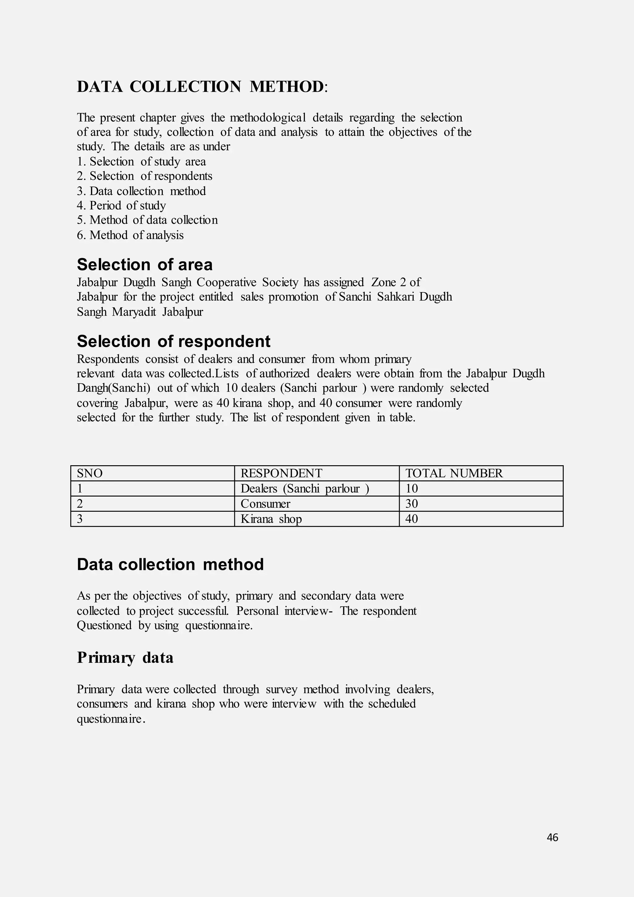 46
DATA COLLECTION METHOD:
The present chapter gives the methodological details regarding the selection
of area for study, collection of data and analysis to attain the objectives of the
study. The details are as under
1. Selection of study area
2. Selection of respondents
3. Data collection method
4. Period of study
5. Method of data collection
6. Method of analysis
Selection of area
Jabalpur Dugdh Sangh Cooperative Society has assigned Zone 2 of
Jabalpur for the project entitled sales promotion of Sanchi Sahkari Dugdh
Sangh Maryadit Jabalpur
Selection of respondent
Respondents consist of dealers and consumer from whom primary
relevant data was collected.Lists of authorized dealers were obtain from the Jabalpur Dugdh
Dangh(Sanchi) out of which 10 dealers (Sanchi parlour ) were randomly selected
covering Jabalpur, were as 40 kirana shop, and 40 consumer were randomly
selected for the further study. The list of respondent given in table.
SNO RESPONDENT TOTAL NUMBER
1 Dealers (Sanchi parlour ) 10
2 Consumer 30
3 Kirana shop 40
Data collection method
As per the objectives of study, primary and secondary data were
collected to project successful. Personal interview- The respondent
Questioned by using questionnaire.
Primary data
Primary data were collected through survey method involving dealers,
consumers and kirana shop who were interview with the scheduled
questionnaire.
 