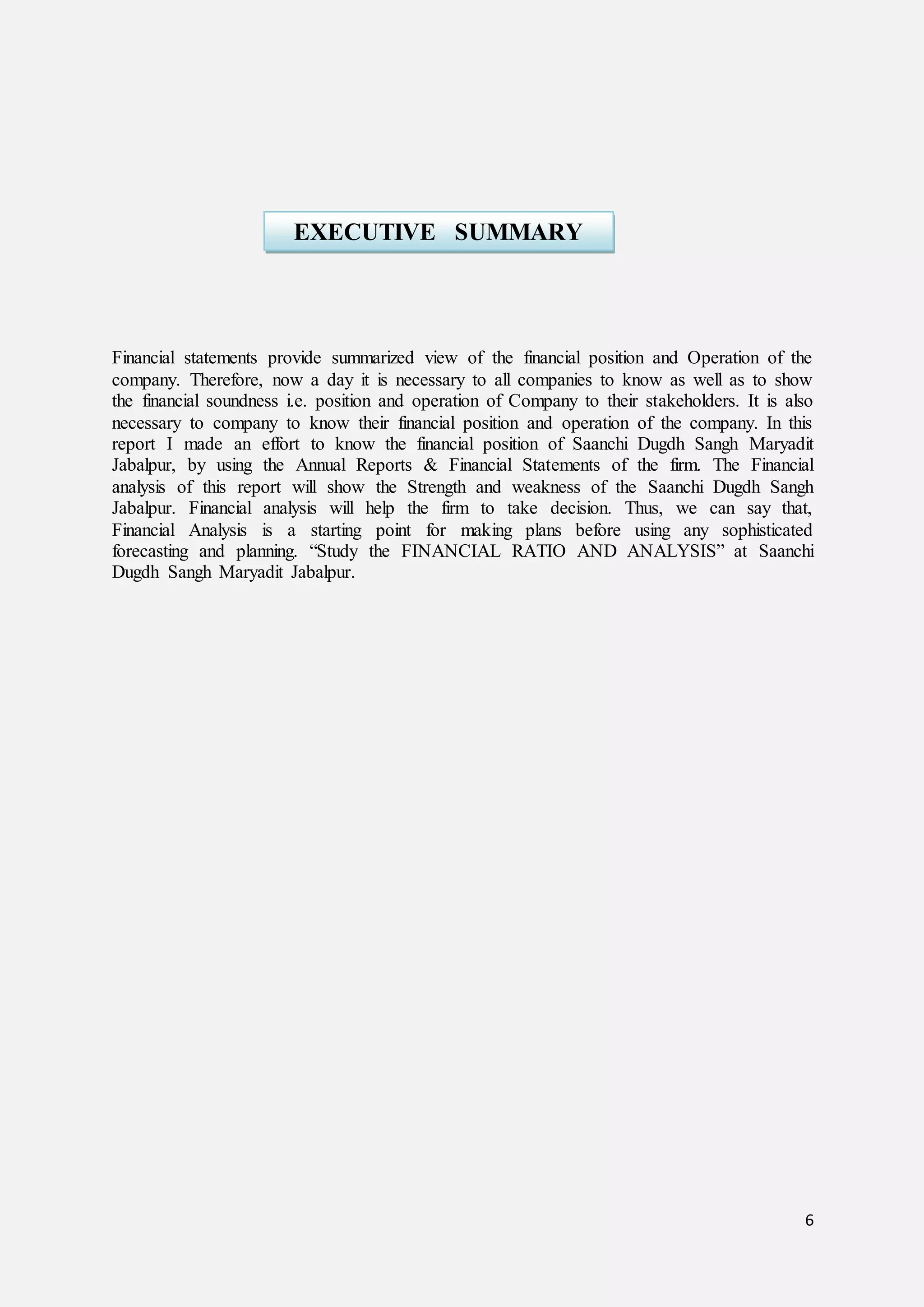 6
Financial statements provide summarized view of the financial position and Operation of the
company. Therefore, now a day it is necessary to all companies to know as well as to show
the financial soundness i.e. position and operation of Company to their stakeholders. It is also
necessary to company to know their financial position and operation of the company. In this
report I made an effort to know the financial position of Saanchi Dugdh Sangh Maryadit
Jabalpur, by using the Annual Reports & Financial Statements of the firm. The Financial
analysis of this report will show the Strength and weakness of the Saanchi Dugdh Sangh
Jabalpur. Financial analysis will help the firm to take decision. Thus, we can say that,
Financial Analysis is a starting point for making plans before using any sophisticated
forecasting and planning. “Study the FINANCIAL RATIO AND ANALYSIS” at Saanchi
Dugdh Sangh Maryadit Jabalpur.
EXECUTIVE SUMMARY
 