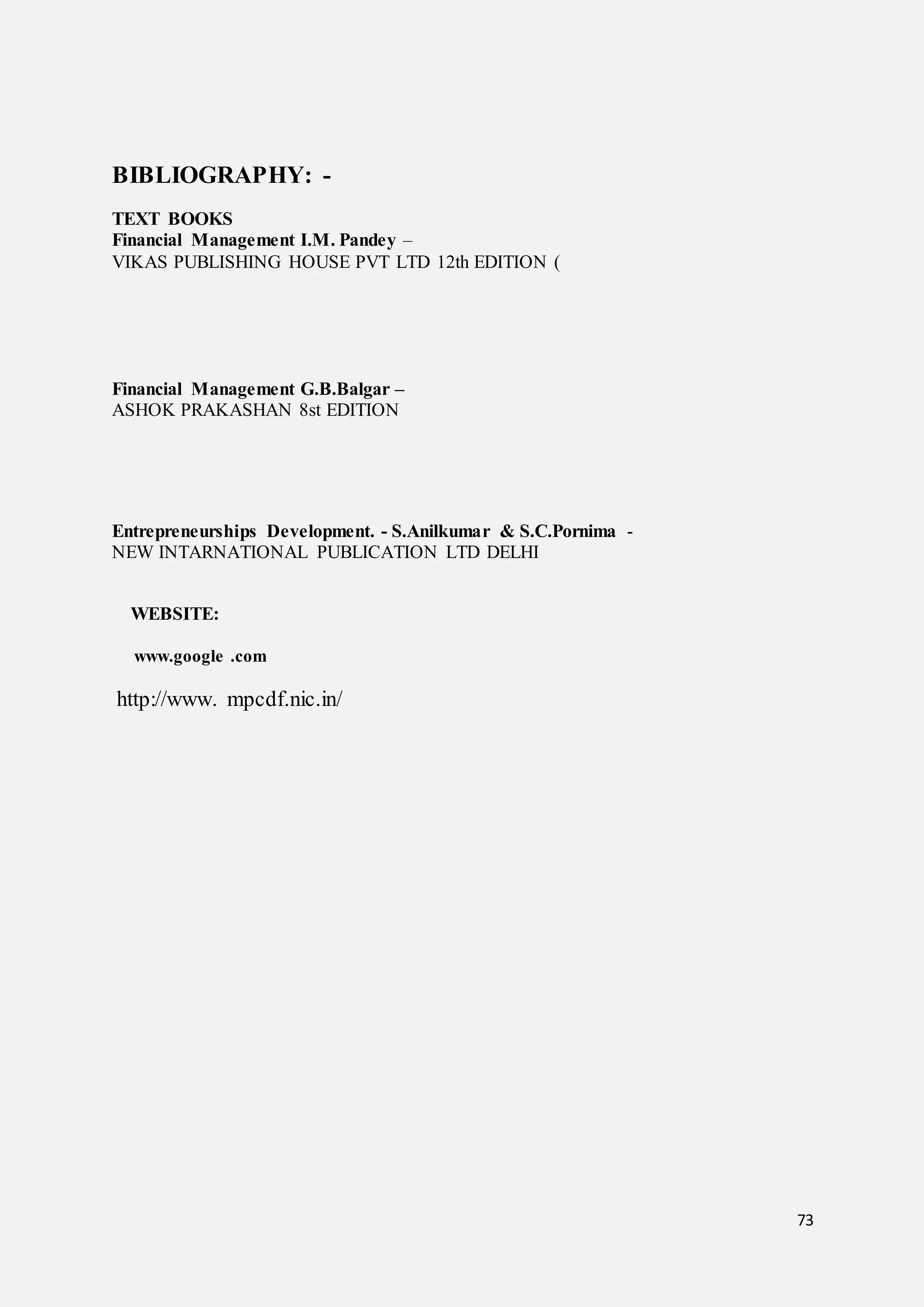 73
BIBLIOGRAPHY: -
TEXT BOOKS
Financial Management I.M. Pandey –
VIKAS PUBLISHING HOUSE PVT LTD 12th EDITION (
Financial Management G.B.Balgar –
ASHOK PRAKASHAN 8st EDITION
Entrepreneurships Development. - S.Anilkumar & S.C.Pornima -
NEW INTARNATIONAL PUBLICATION LTD DELHI
WEBSITE:
www.google .com
http://www. mpcdf.nic.in/
 