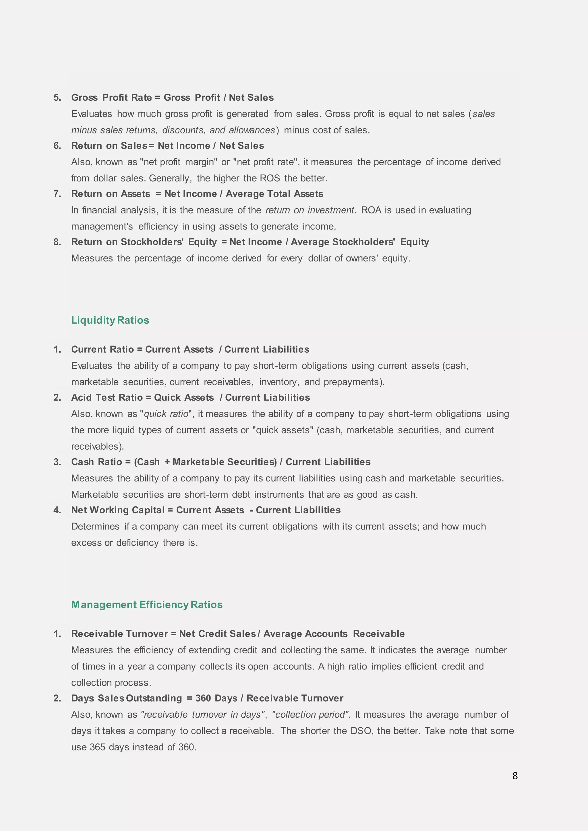 8
5. Gross Profit Rate = Gross Profit / Net Sales
Evaluates how much gross profit is generated from sales. Gross profit is equal to net sales (sales
minus sales returns, discounts, and allowances) minus cost of sales.
6. Return on Sales= Net Income / Net Sales
Also, known as "net profit margin" or "net profit rate", it measures the percentage of income derived
from dollar sales. Generally, the higher the ROS the better.
7. Return on Assets = Net Income / Average Total Assets
In financial analysis, it is the measure of the return on investment. ROA is used in evaluating
management's efficiency in using assets to generate income.
8. Return on Stockholders' Equity = Net Income / Average Stockholders' Equity
Measures the percentage of income derived for every dollar of owners' equity.
Liquidity Ratios
1. Current Ratio = Current Assets / Current Liabilities
Evaluates the ability of a company to pay short-term obligations using current assets (cash,
marketable securities, current receivables, inventory, and prepayments).
2. Acid Test Ratio = Quick Assets / Current Liabilities
Also, known as "quick ratio", it measures the ability of a company to pay short-term obligations using
the more liquid types of current assets or "quick assets" (cash, marketable securities, and current
receivables).
3. Cash Ratio = (Cash + Marketable Securities) / Current Liabilities
Measures the ability of a company to pay its current liabilities using cash and marketable securities.
Marketable securities are short-term debt instruments that are as good as cash.
4. Net Working Capital = Current Assets - Current Liabilities
Determines if a company can meet its current obligations with its current assets; and how much
excess or deficiency there is.
Management Efficiency Ratios
1. Receivable Turnover = Net Credit Sales/ Average Accounts Receivable
Measures the efficiency of extending credit and collecting the same. It indicates the average number
of times in a year a company collects its open accounts. A high ratio implies efficient credit and
collection process.
2. Days SalesOutstanding = 360 Days / Receivable Turnover
Also, known as "receivable turnover in days", "collection period". It measures the average number of
days it takes a company to collect a receivable. The shorter the DSO, the better. Take note that some
use 365 days instead of 360.
 