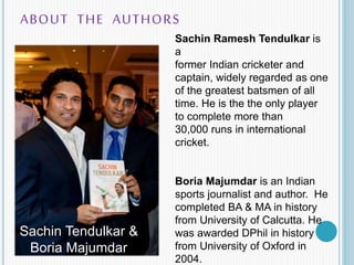 ABOUT THE AUTHORS
Sachin Tendulkar &
Boria Majumdar
Sachin Ramesh Tendulkar is
a
former Indian cricketer and
captain, wide...