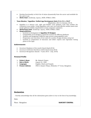 • Develop functionality to fetch list of values dynamically from the server and available for
the user to use.
• Skills Used: JavaScript, Jquery, JSON, HTML5, CSS3.
 Team Member, “Appzillon- Unified App Development Suite V1.0, V1.1, V2.0”
(September, 2011 to January, 2013)
• Appzillon is a feature rich, agile and flexible cross platform suite that enables the
customers to go mobile. Using Appzillion suite user can build effective mobile assets that
would address mobility requirements across corporate customers.
• Skills/Tools Used: JavaScript, Jquery, JSON, HTML5, CSS3.
• Responsibilities:
o Involved in development of Appzillon UI Designer
o Compatibility of UI designer to generate screens for different platforms
o Analysis and designing of different app screens using appzillon suite
o Preparation and execution of test cases for number of apps develop using tool
o Involved in preparation of execution and defect reports and regression testing
phase of the apps
Achievements:
• Accenture Employee of the month Award (April,2016)
• Accenture Celebrates Excellence (ACE) Award (July,2016)
• Accenture Recognition Awards – 4 (Jan 2016 – July, 2016)
Personal Profile
 Father’s Name Mr. Rakesh Chopra
 Date of Birth August 24, 1989.
 Languages English, Hindi and Punjabi.
 Present Address #90/5, Sanjeev Nilaya, Bellandur 3rd
Cross, Bangalore.
Declaration
I hereby acknowledge that all the information given above is true to the best of my knowledge.
Date:
Place: Bangalore SANCHIT CHOPRA
 