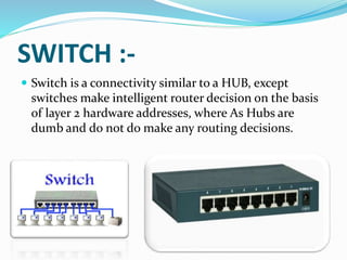 SWITCH :-
 Switch is a connectivity similar to a HUB, except
switches make intelligent router decision on the basis
of layer 2 hardware addresses, where As Hubs are
dumb and do not do make any routing decisions.
 