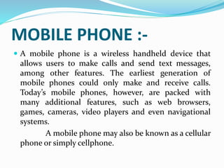 MOBILE PHONE :-
 A mobile phone is a wireless handheld device that
allows users to make calls and send text messages,
among other features. The earliest generation of
mobile phones could only make and receive calls.
Today’s mobile phones, however, are packed with
many additional features, such as web browsers,
games, cameras, video players and even navigational
systems.
A mobile phone may also be known as a cellular
phone or simply cellphone.
 