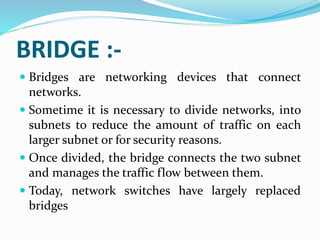 BRIDGE :-
 Bridges are networking devices that connect
networks.
 Sometime it is necessary to divide networks, into
subnets to reduce the amount of traffic on each
larger subnet or for security reasons.
 Once divided, the bridge connects the two subnet
and manages the traffic flow between them.
 Today, network switches have largely replaced
bridges
 